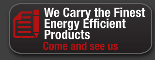 We carry the finest energy efficient products. Come and see us